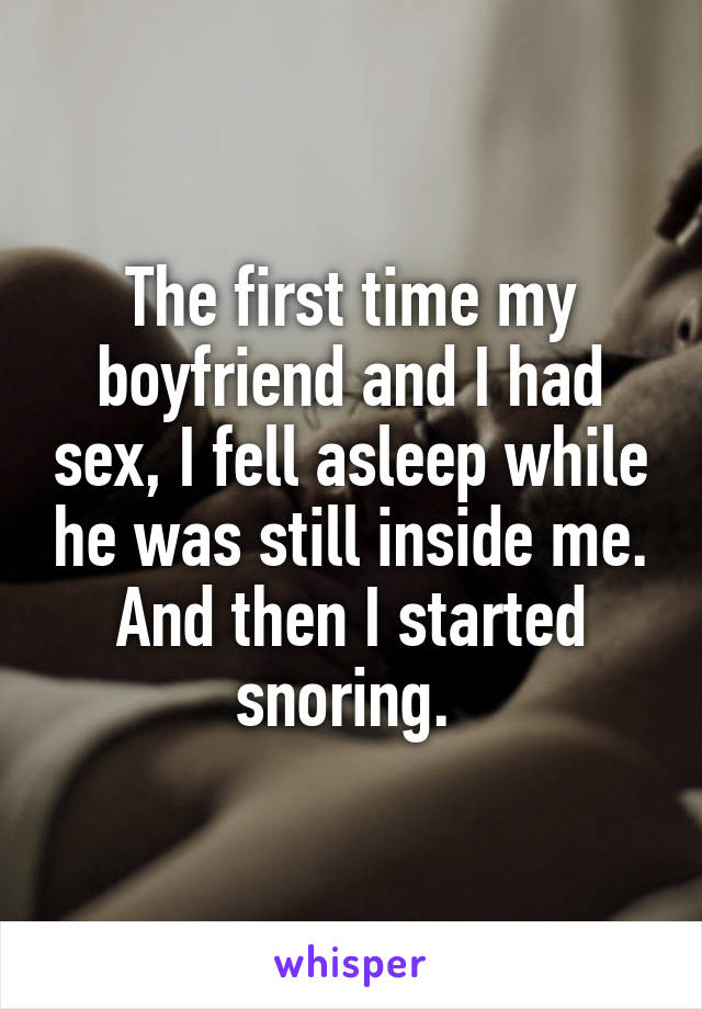 The first time my boyfriend and I had sex, I fell asleep while he was still inside me. And then I started snoring. 