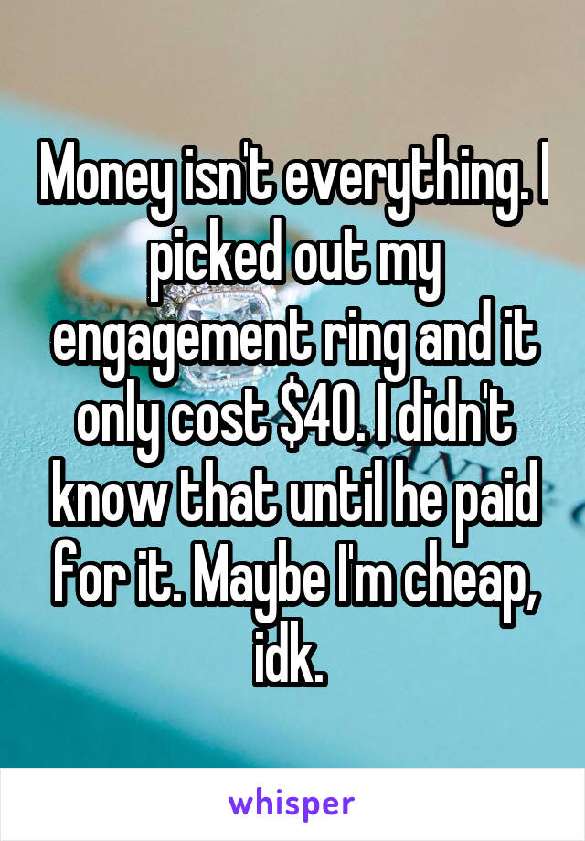 Money isn't everything. I picked out my engagement ring and it only cost $40. I didn't know that until he paid for it. Maybe I'm cheap, idk. 