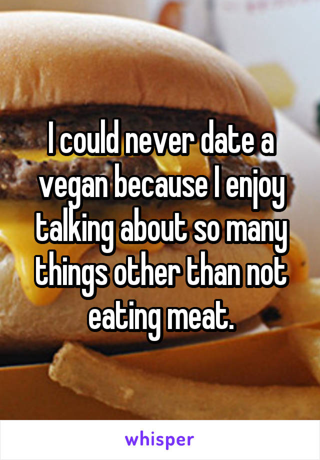 I could never date a vegan because I enjoy talking about so many things other than not eating meat.