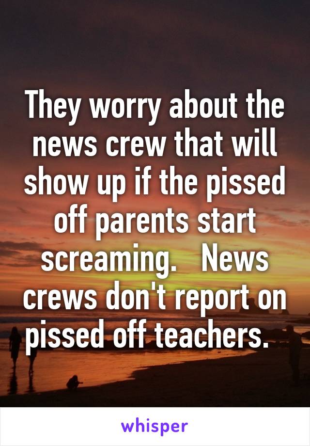 They worry about the news crew that will show up if the pissed off parents start screaming.   News crews don't report on pissed off teachers.  