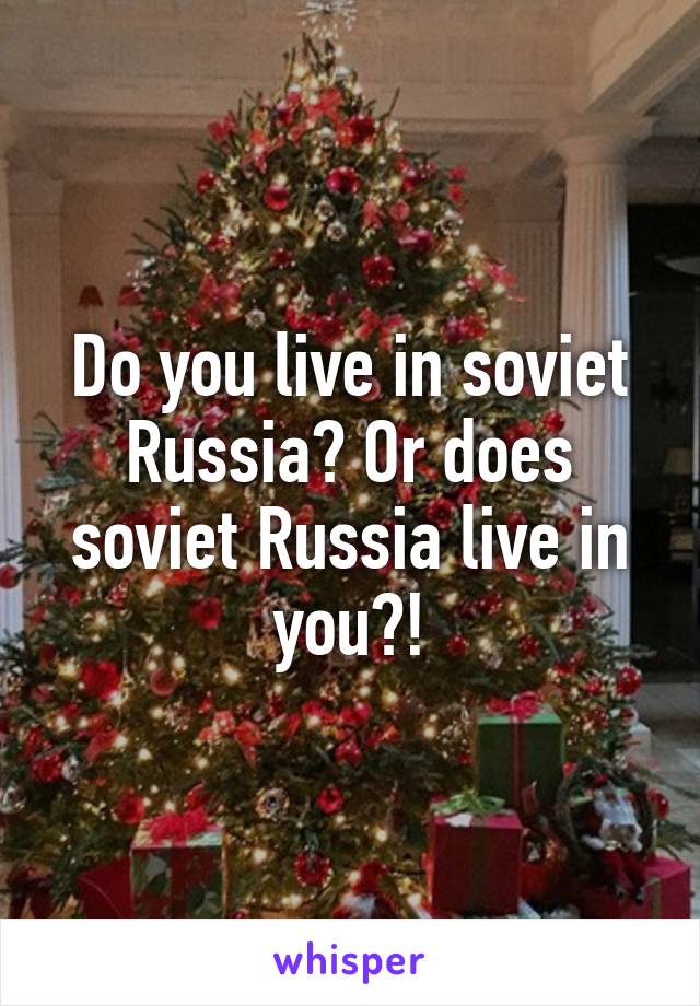 Do you live in soviet Russia? Or does soviet Russia live in you?!