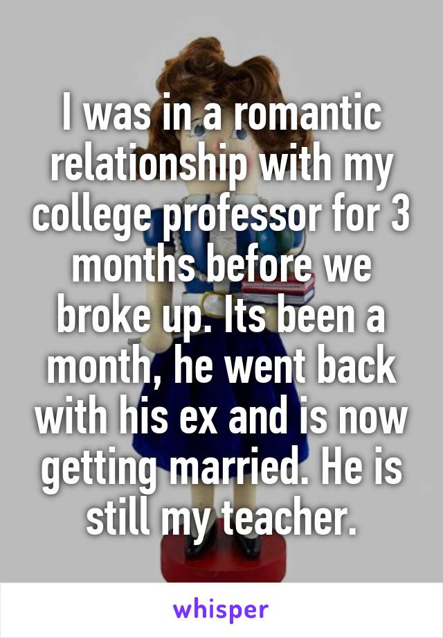 I was in a romantic relationship with my college professor for 3 months before we broke up. Its been a month, he went back with his ex and is now getting married. He is still my teacher.