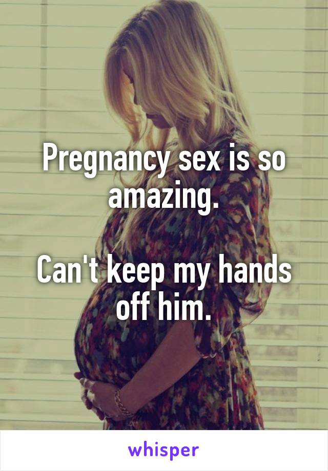 Pregnancy sex is so amazing.

Can't keep my hands off him.