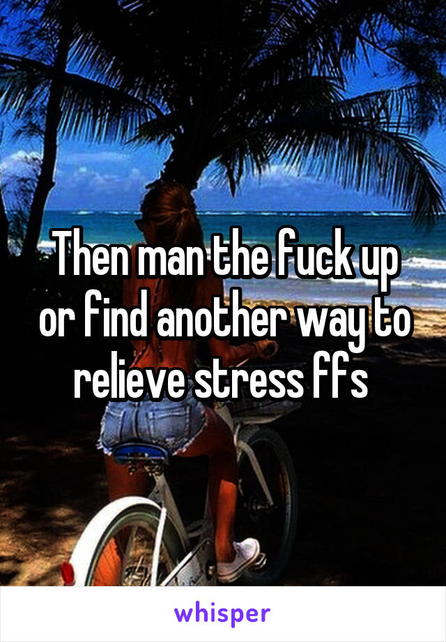 Then man the fuck up or find another way to relieve stress ffs 