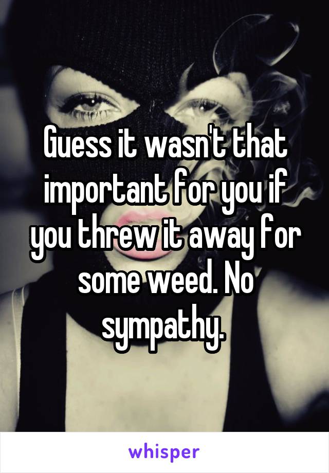 Guess it wasn't that important for you if you threw it away for some weed. No sympathy. 