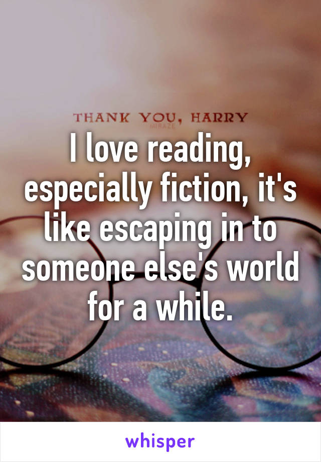 I love reading, especially fiction, it's like escaping in to someone else's world for a while.
