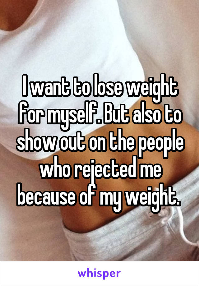 I want to lose weight for myself. But also to show out on the people who rejected me because of my weight. 