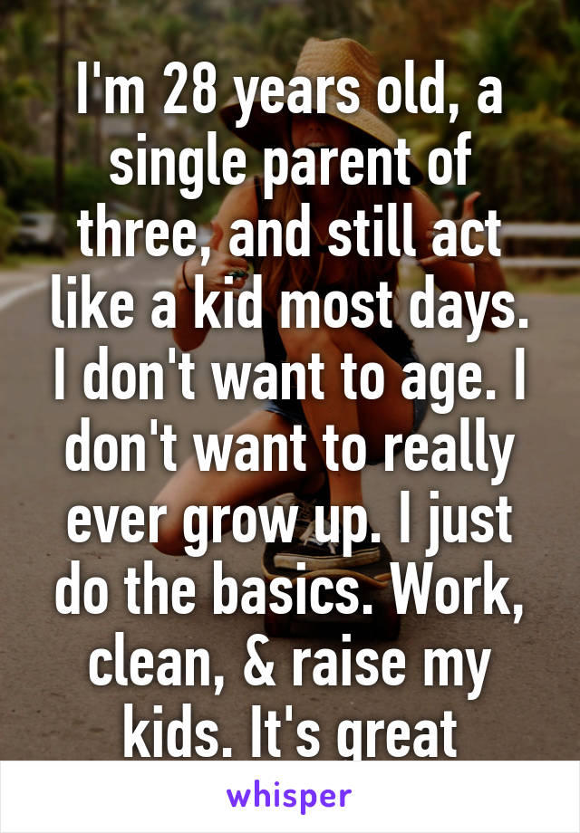 I'm 28 years old, a single parent of three, and still act like a kid most days. I don't want to age. I don't want to really ever grow up. I just do the basics. Work, clean, & raise my kids. It's great