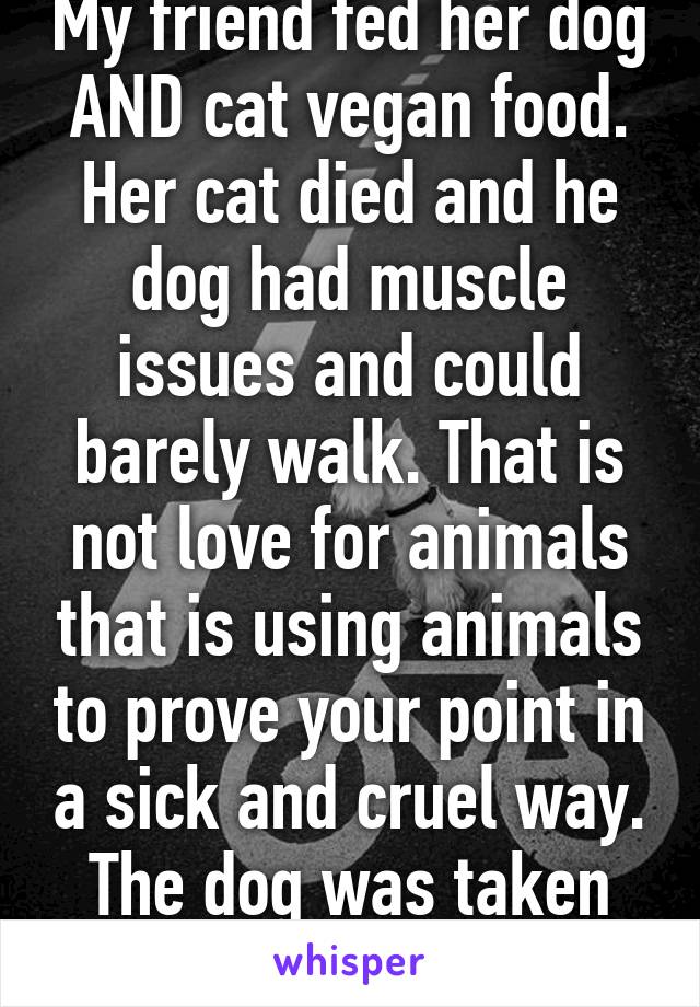 My friend fed her dog AND cat vegan food. Her cat died and he dog had muscle issues and could barely walk. That is not love for animals that is using animals to prove your point in a sick and cruel way. The dog was taken away. 