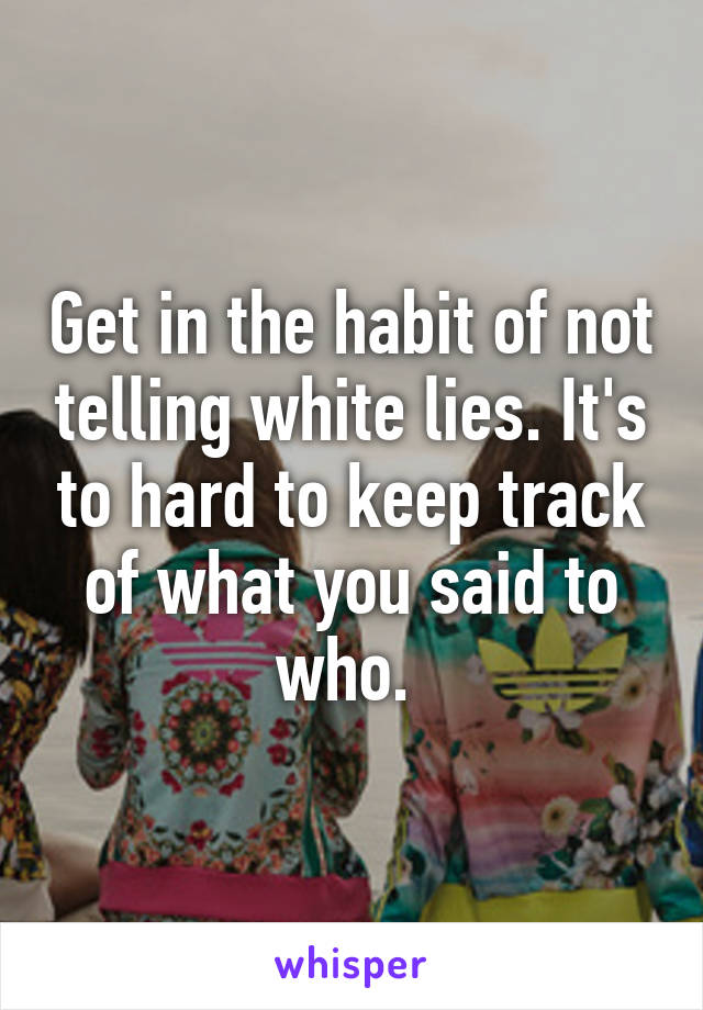Get in the habit of not telling white lies. It's to hard to keep track of what you said to who. 