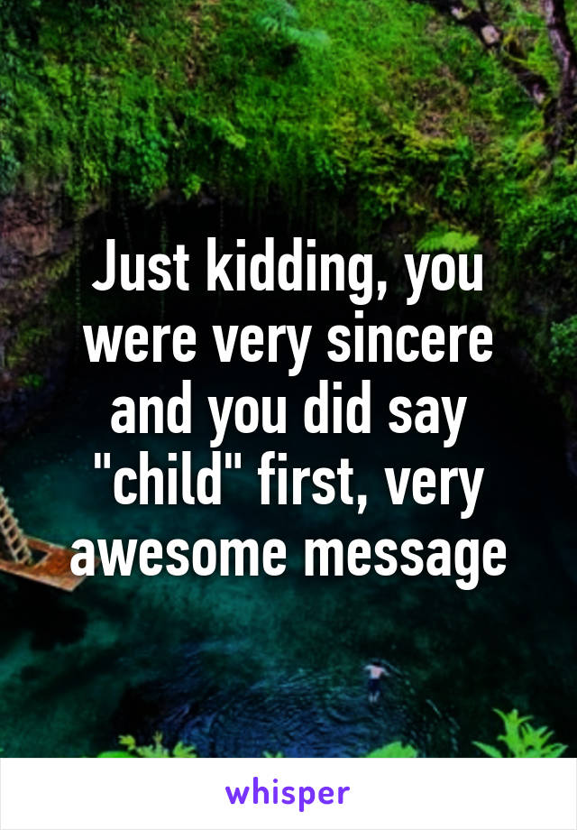 Just kidding, you were very sincere and you did say "child" first, very awesome message