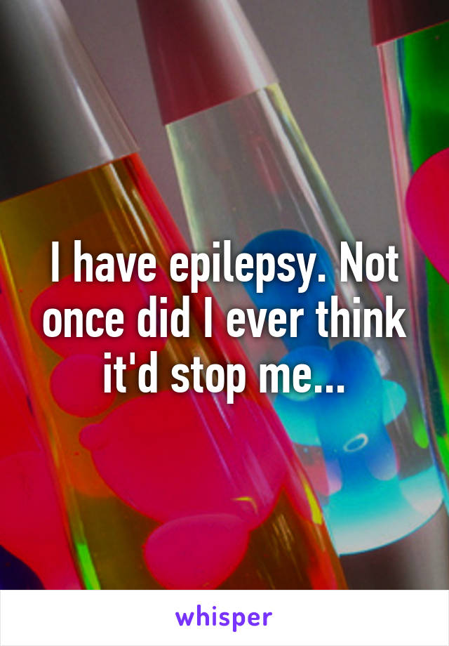 I have epilepsy. Not once did I ever think it'd stop me...