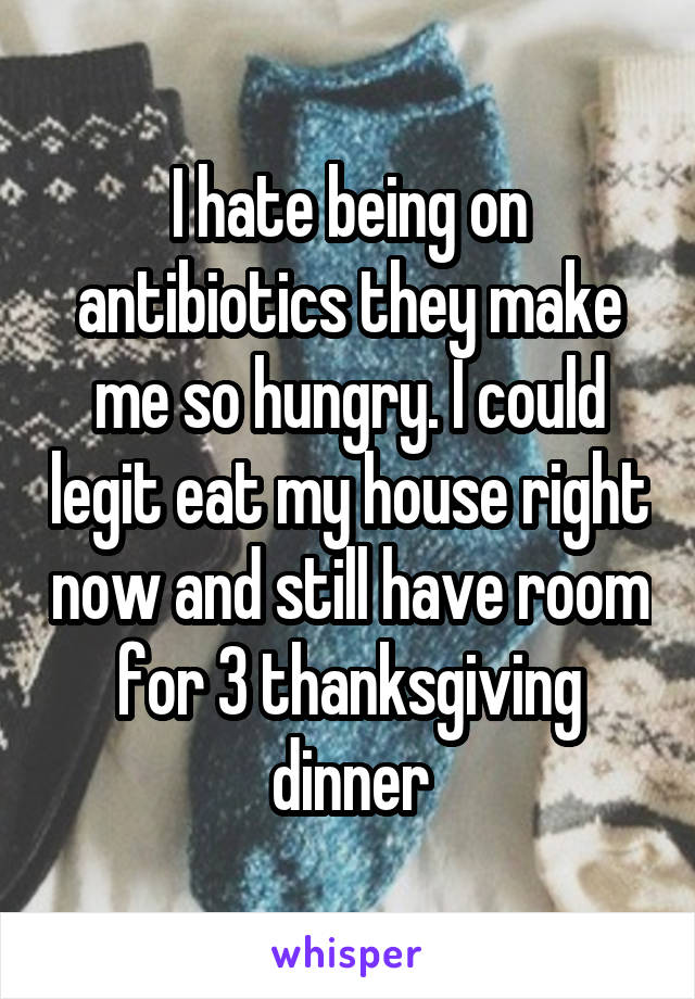 I hate being on antibiotics they make me so hungry. I could legit eat my house right now and still have room for 3 thanksgiving dinner