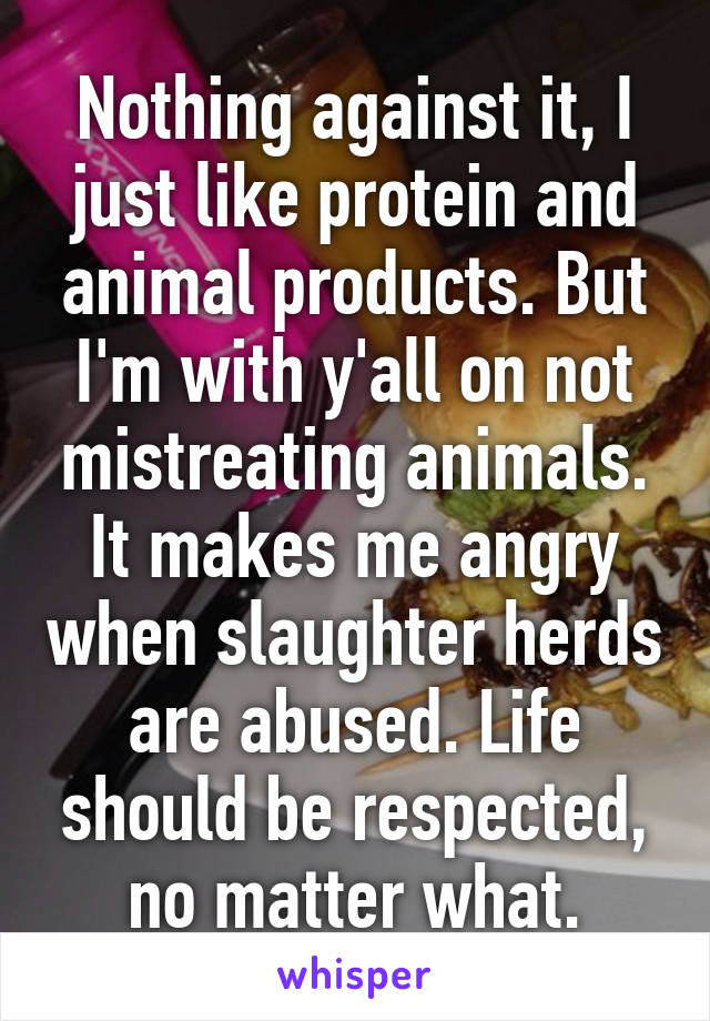 Nothing against it, I just like protein and animal products. But I'm with y'all on not mistreating animals. It makes me angry when slaughter herds are abused. Life should be respected, no matter what.