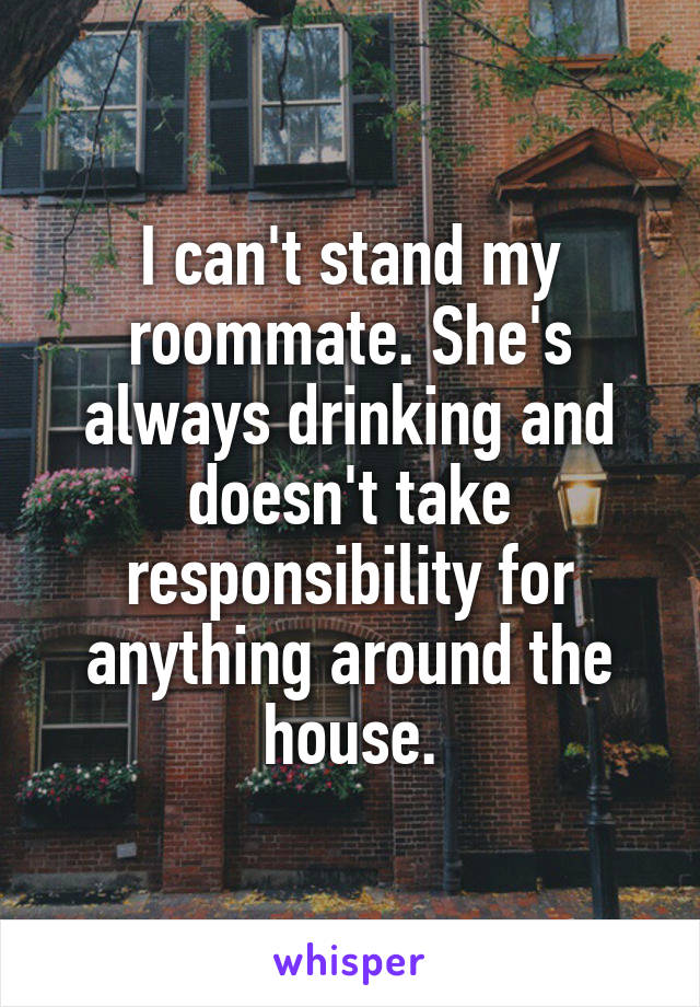 I can't stand my roommate. She's always drinking and doesn't take responsibility for anything around the house.