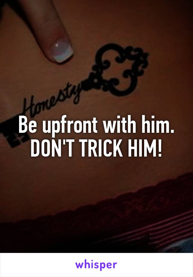 Be upfront with him. DON'T TRICK HIM!