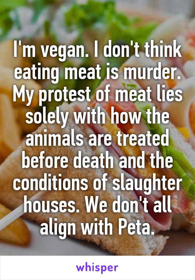 I'm vegan. I don't think eating meat is murder. My protest of meat lies solely with how the animals are treated before death and the conditions of slaughter houses. We don't all align with Peta.