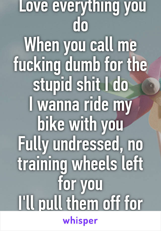  Love everything you do
When you call me fucking dumb for the stupid shit I do
I wanna ride my bike with you
Fully undressed, no training wheels left for you
I'll pull them off for you