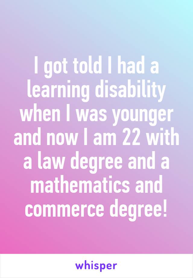 I got told I had a learning disability when I was younger and now I am 22 with a law degree and a mathematics and commerce degree!