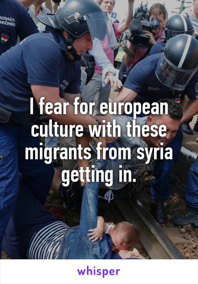 I fear for european culture with these migrants from syria getting in.