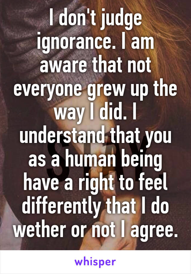 I don't judge ignorance. I am aware that not everyone grew up the way I did. I understand that you as a human being have a right to feel differently that I do wether or not I agree. 