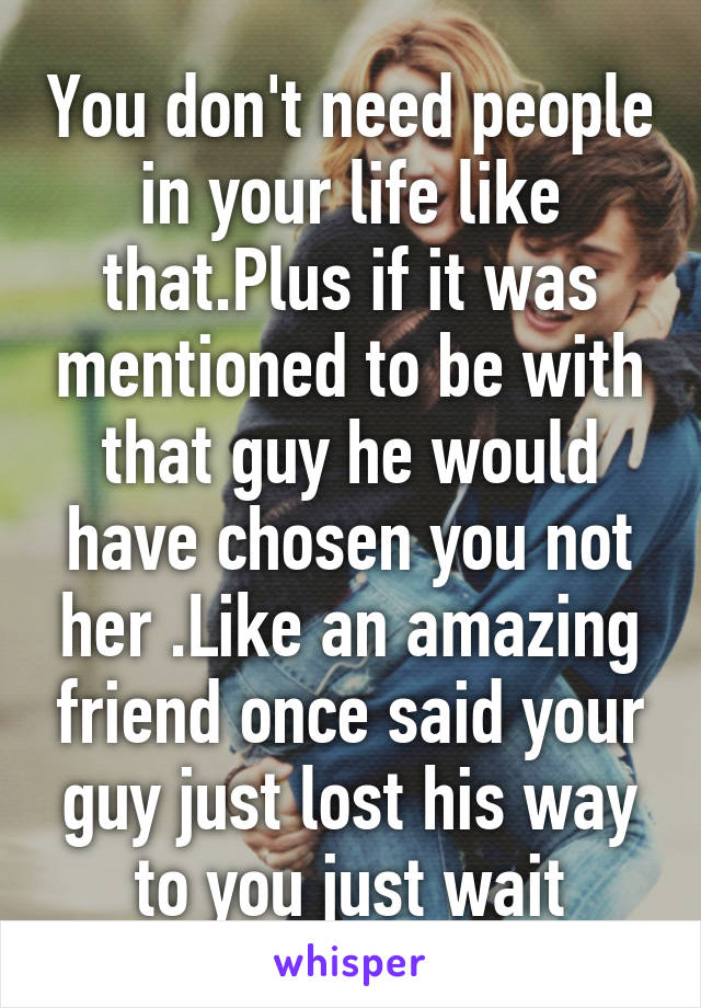 You don't need people in your life like that.Plus if it was mentioned to be with that guy he would have chosen you not her .Like an amazing friend once said your guy just lost his way to you just wait