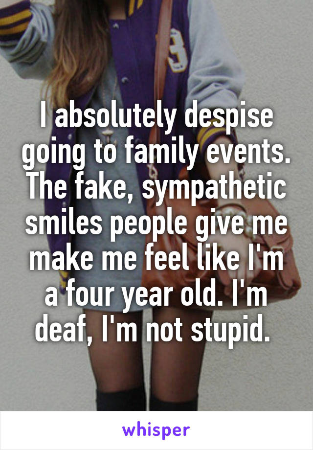I absolutely despise going to family events. The fake, sympathetic smiles people give me make me feel like I'm a four year old. I'm deaf, I'm not stupid. 