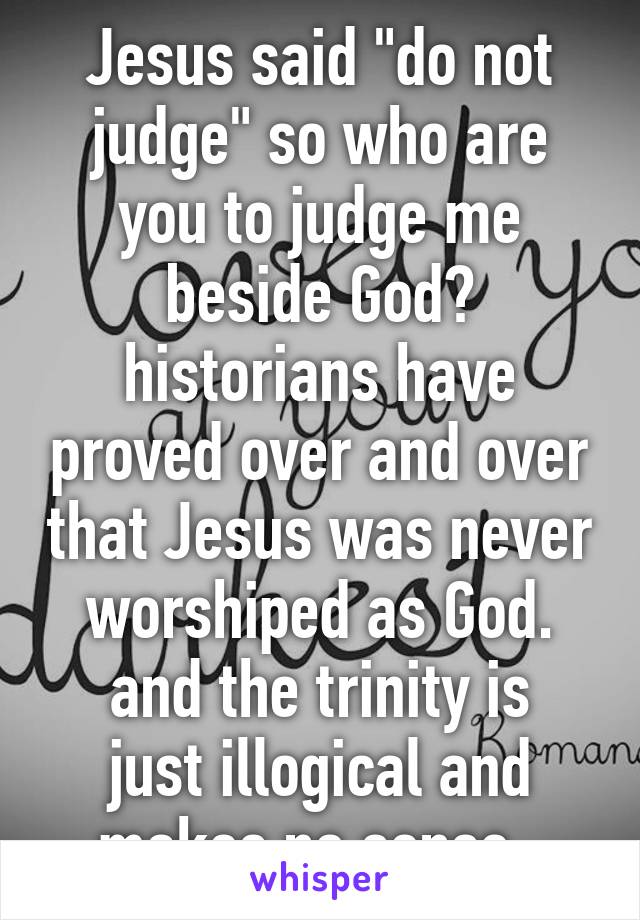 Jesus said "do not judge" so who are you to judge me beside God?
historians have proved over and over that Jesus was never worshiped as God.
and the trinity is just illogical and makes no sense. 
