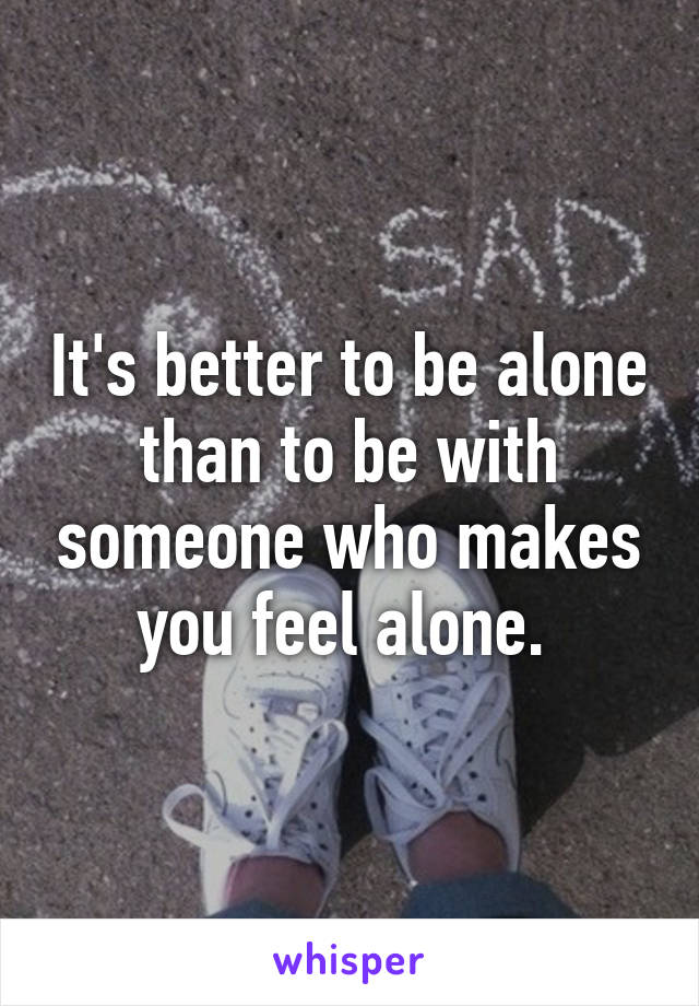 It's better to be alone than to be with someone who makes you feel alone. 