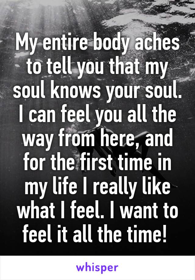 My entire body aches to tell you that my soul knows your soul. I can feel you all the way from here, and for the first time in my life I really like what I feel. I want to feel it all the time! 