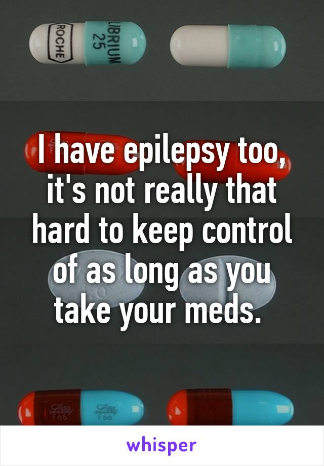 I have epilepsy too, it's not really that hard to keep control of as long as you take your meds. 