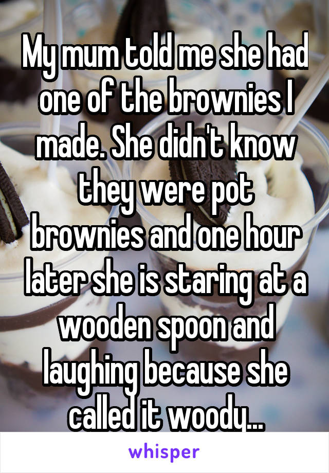 My mum told me she had one of the brownies I made. She didn't know they were pot brownies and one hour later she is staring at a wooden spoon and laughing because she called it woody...