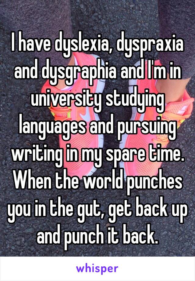 I have dyslexia, dyspraxia and dysgraphia and I'm in university studying languages and pursuing writing in my spare time. When the world punches you in the gut, get back up and punch it back.