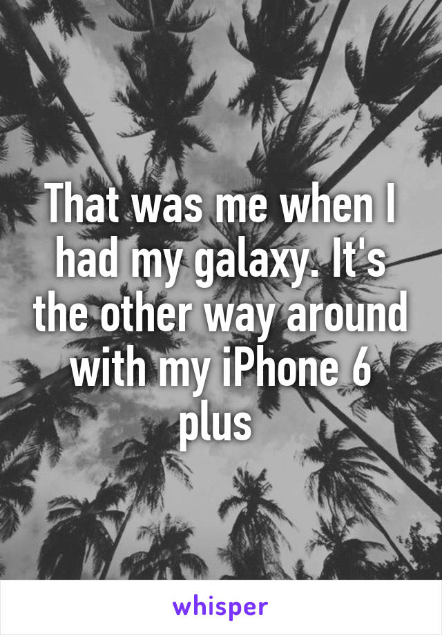 That was me when I had my galaxy. It's the other way around with my iPhone 6 plus 