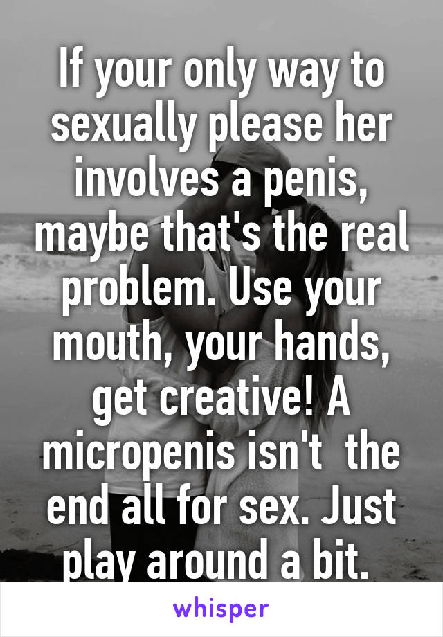 If your only way to sexually please her involves a penis, maybe that's the real problem. Use your mouth, your hands, get creative! A micropenis isn't  the end all for sex. Just play around a bit. 