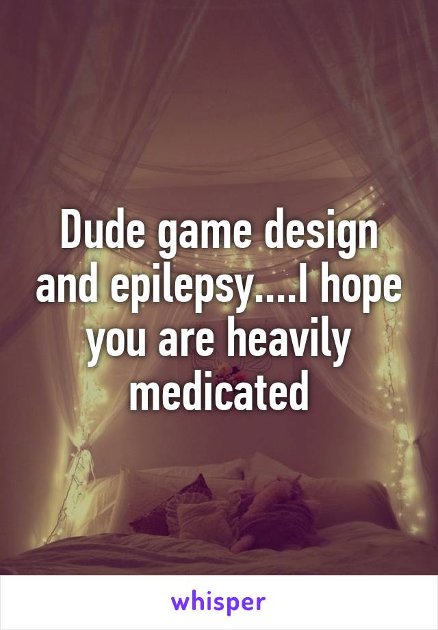 Dude game design and epilepsy....I hope you are heavily medicated