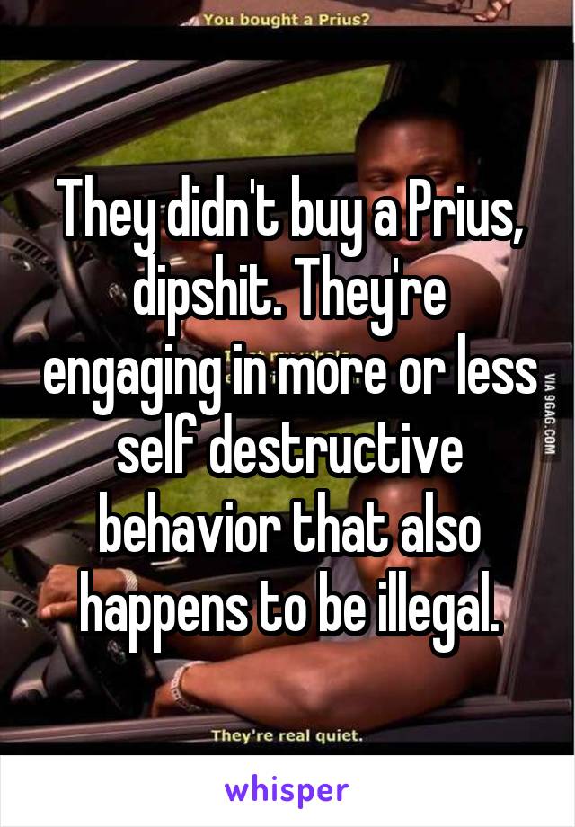 They didn't buy a Prius, dipshit. They're engaging in more or less self destructive behavior that also happens to be illegal.