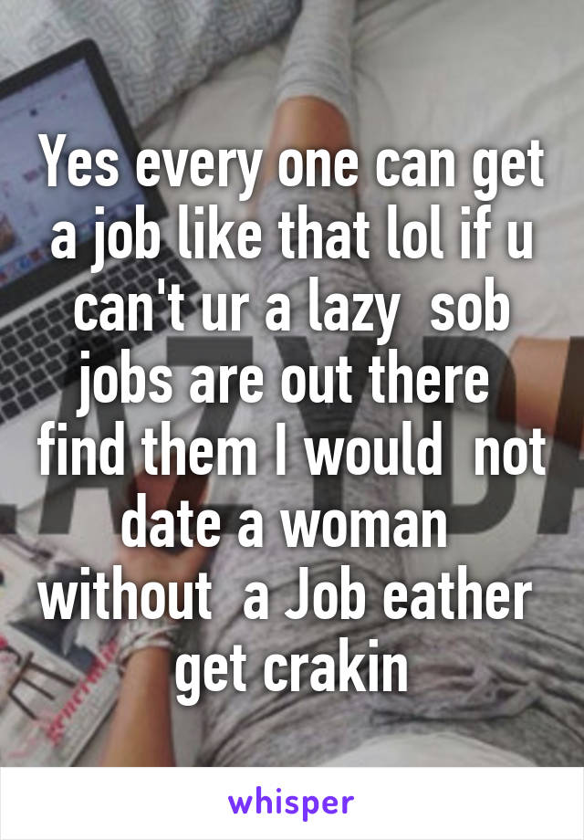 Yes every one can get a job like that lol if u can't ur a lazy  sob jobs are out there  find them I would  not date a woman  without  a Job eather  get crakin