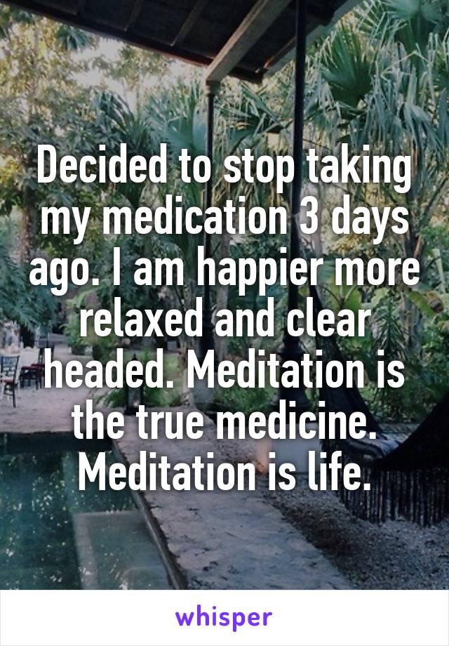 Decided to stop taking my medication 3 days ago. I am happier more relaxed and clear headed. Meditation is the true medicine. Meditation is life.