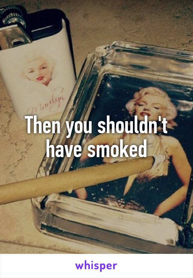 Then you shouldn't have smoked