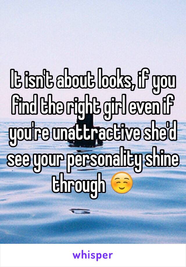 It isn't about looks, if you find the right girl even if you're unattractive she'd see your personality shine through ☺️