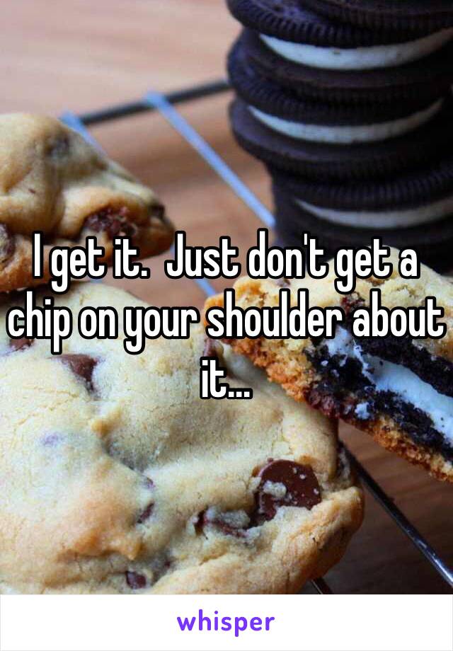 I get it.  Just don't get a chip on your shoulder about it...
