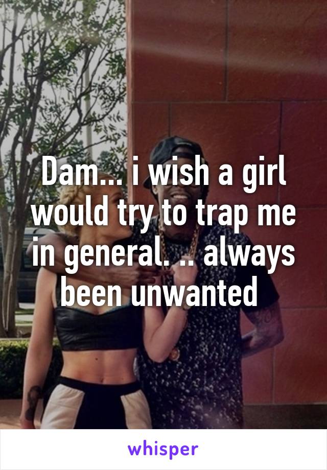 Dam... i wish a girl would try to trap me in general. .. always been unwanted 