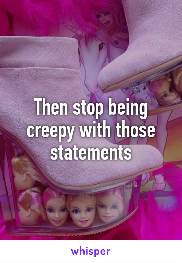 Then stop being creepy with those statements