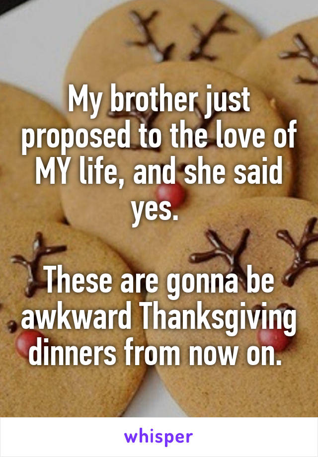 My brother just proposed to the love of MY life, and she said yes. 

These are gonna be awkward Thanksgiving dinners from now on. 