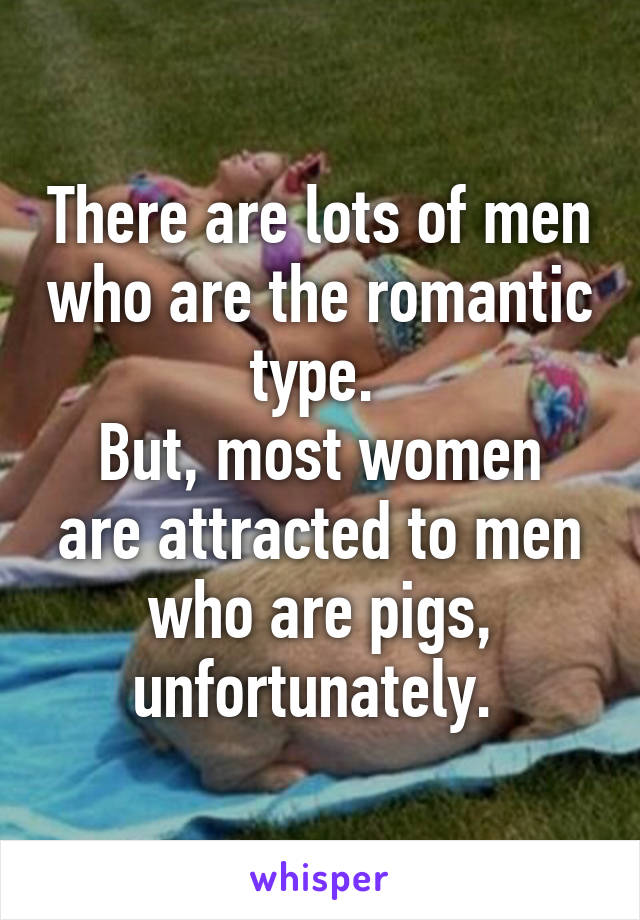 There are lots of men who are the romantic type. 
But, most women are attracted to men who are pigs, unfortunately. 