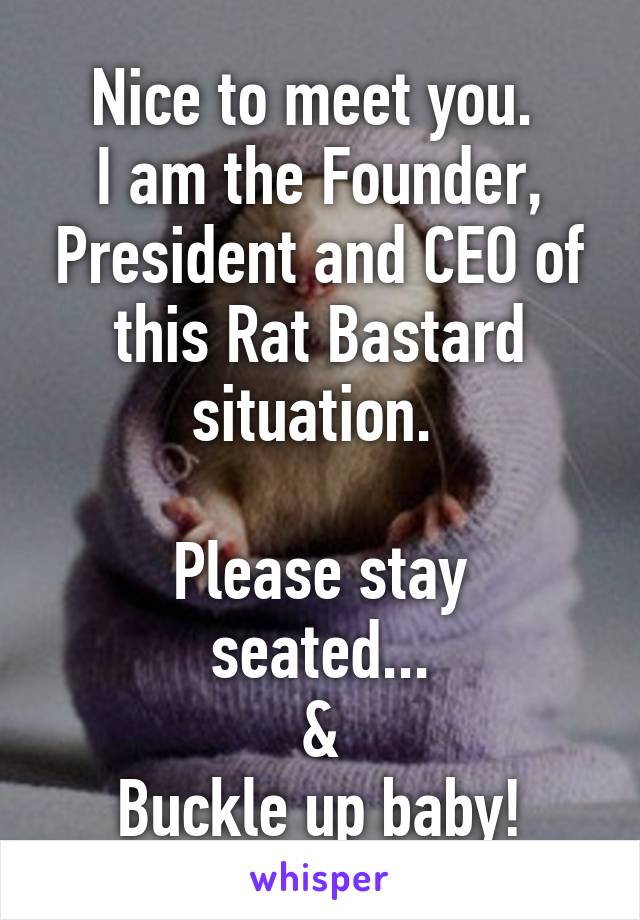 Nice to meet you. 
I am the Founder, President and CEO of this Rat Bastard situation. 

Please stay seated...
&
Buckle up baby!