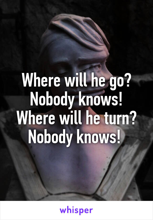 Where will he go? Nobody knows! Where will he turn? Nobody knows! 