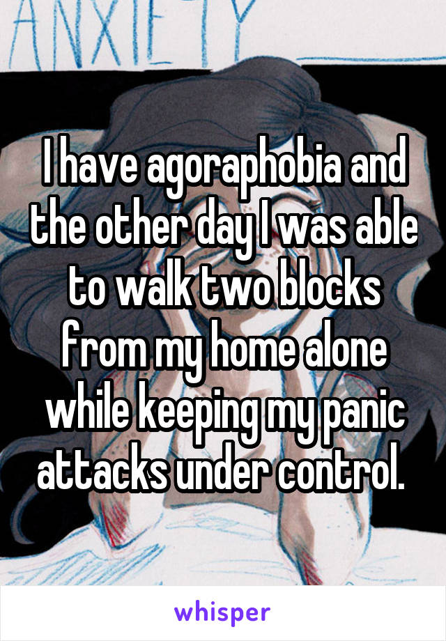 I have agoraphobia and the other day I was able to walk two blocks from my home alone while keeping my panic attacks under control. 