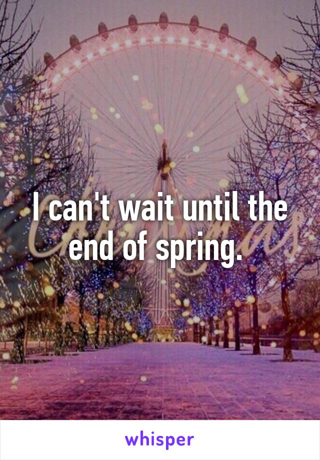 I can't wait until the end of spring. 